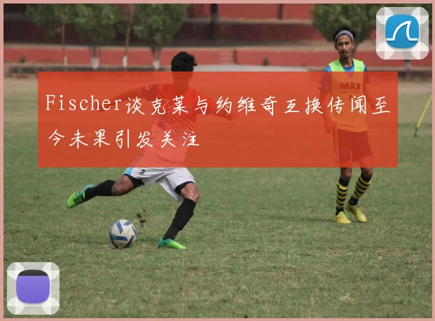 Fischer谈克莱与约维奇互换传闻至今未果引发关注