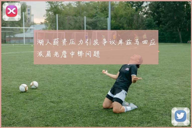 湖人薪资压力引发争议库兹马回应浓眉老詹中锋问题