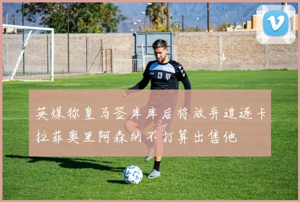 英媒称皇马签库库后将放弃追逐卡拉菲奥里阿森纳不打算出售他