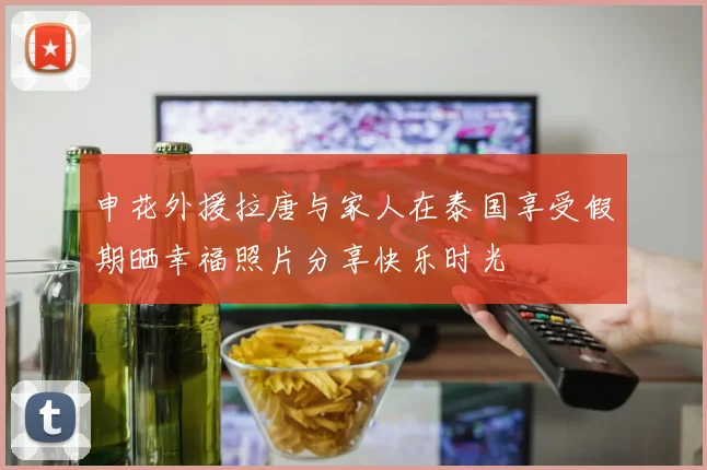 申花外援拉唐与家人在泰国享受假期晒幸福照片分享快乐时光
