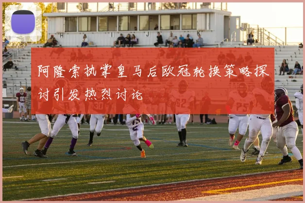 阿隆索执掌皇马后欧冠轮换策略探讨引发热烈讨论