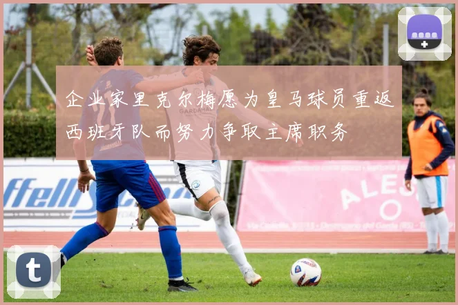 企业家里克尔梅愿为皇马球员重返西班牙队而努力争取主席职务