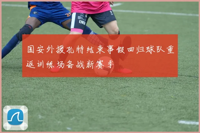 国安外援孔特结束事假回归球队重返训练场备战新赛季