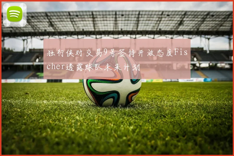 独行侠对交易9号签持开放态度Fischer透露球队未来计划