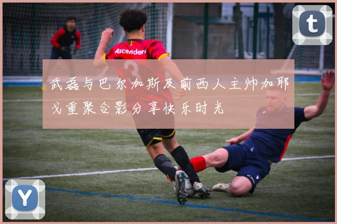 武磊与巴尔加斯及前西人主帅加耶戈重聚合影分享快乐时光