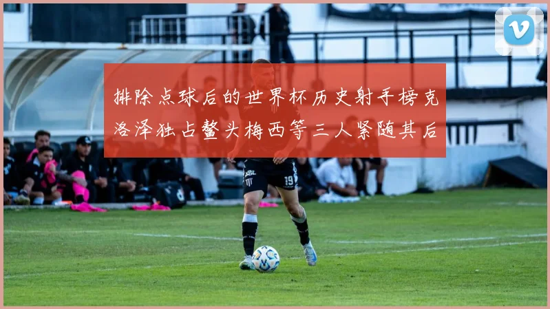 排除点球后的世界杯历史射手榜克洛泽独占鳌头梅西等三人紧随其后