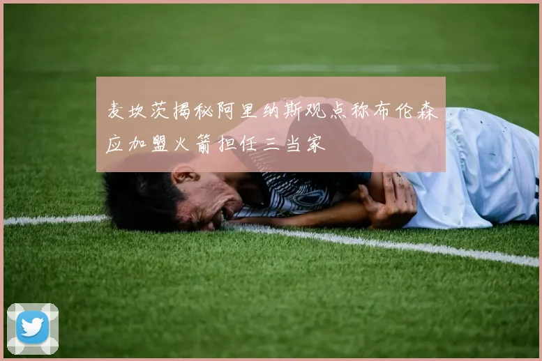 麦坎茨揭秘阿里纳斯观点称布伦森应加盟火箭担任三当家