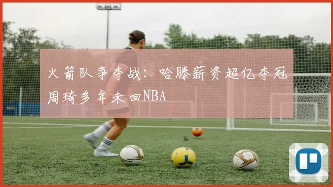 火箭队争夺战：哈滕薪资超亿夺冠周琦多年未回NBA