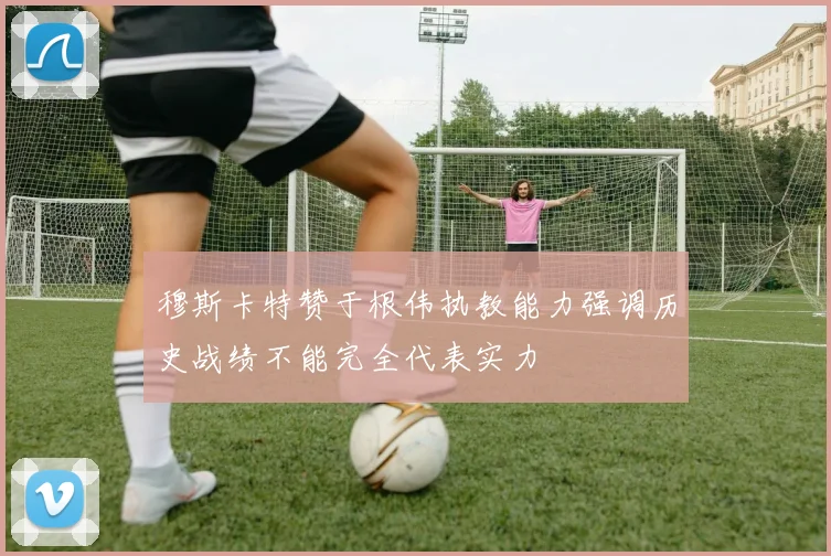 穆斯卡特赞于根伟执教能力强调历史战绩不能完全代表实力