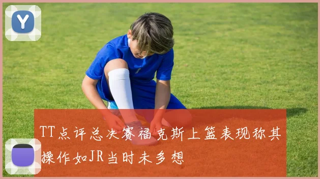 TT点评总决赛福克斯上篮表现称其操作如JR当时未多想