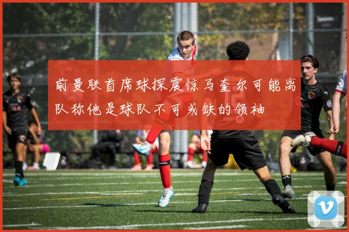 前曼联首席球探震惊马奎尔可能离队称他是球队不可或缺的领袖