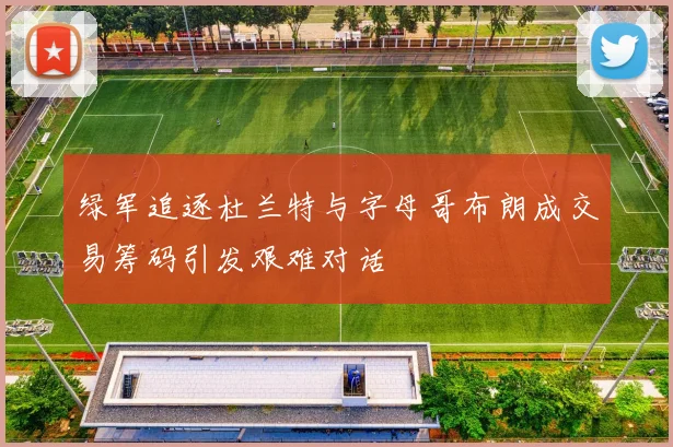 绿军追逐杜兰特与字母哥布朗成交易筹码引发艰难对话