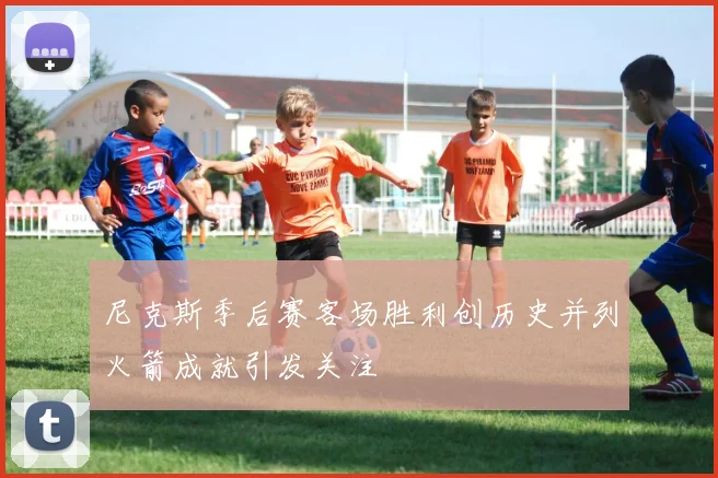 尼克斯季后赛客场胜利创历史并列火箭成就引发关注