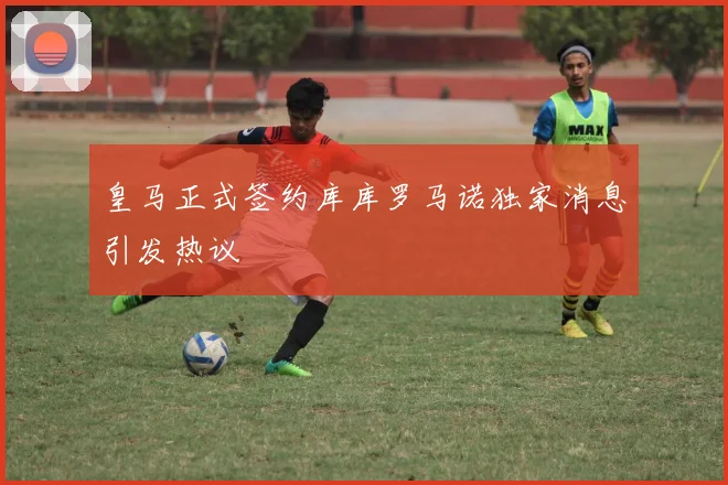 皇马正式签约库库罗马诺独家消息引发热议